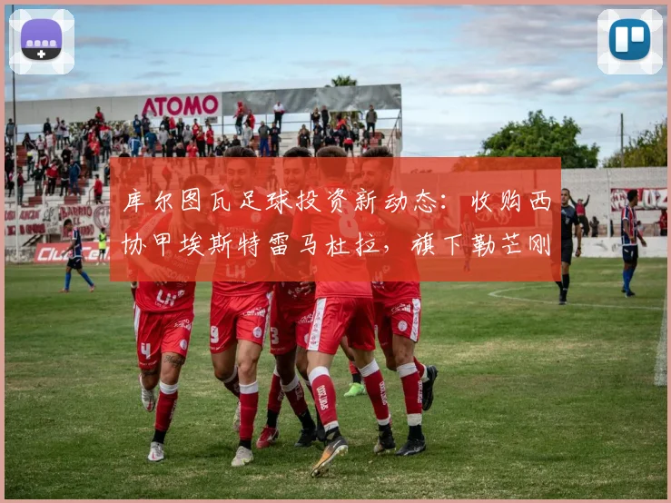 库尔图瓦足球投资新动态：收购西协甲埃斯特雷马杜拉，旗下勒芒刚成功升入法甲