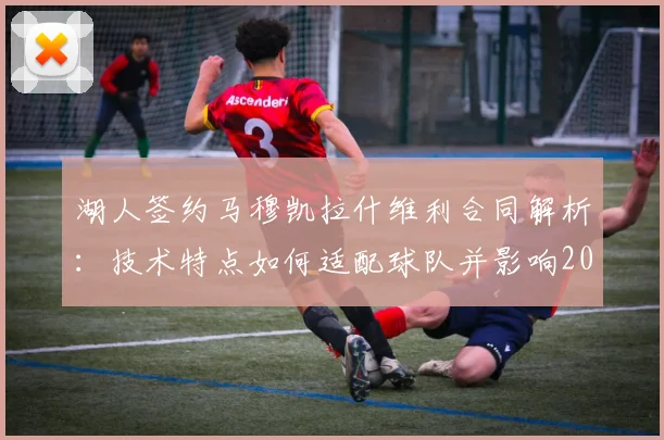 湖人签约马穆凯拉什维利合同解析:技术特点如何适配球队并影响2026年补强策略