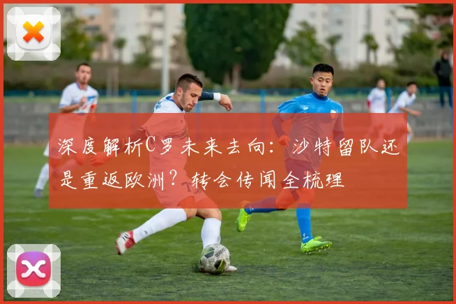 深度解析C罗未来去向:沙特留队还是重返欧洲?转会传闻全梳理