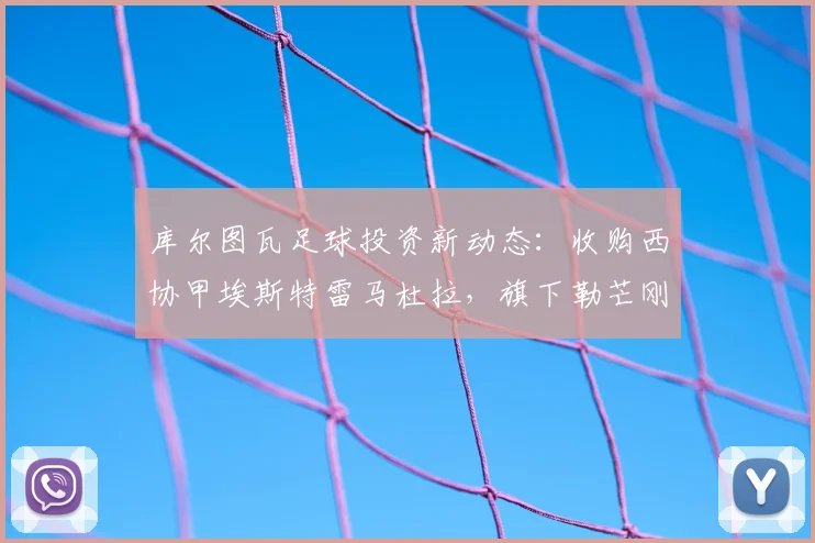 库尔图瓦足球投资新动态：收购西协甲埃斯特雷马杜拉，旗下勒芒刚成功升入法甲