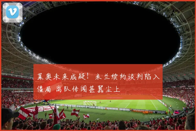 莱奥未来成疑！米兰续约谈判陷入僵局 离队传闻甚嚣尘上