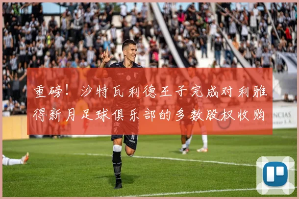 重磅！沙特瓦利德王子完成对利雅得新月足球俱乐部的多数股权收购