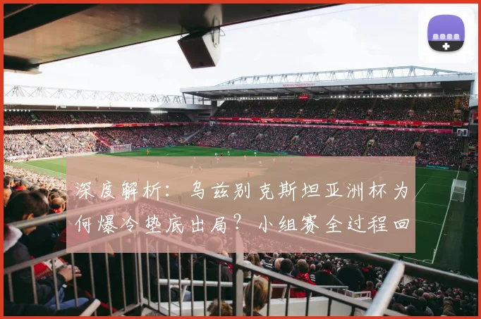 深度解析：乌兹别克斯坦亚洲杯为何爆冷垫底出局？小组赛全过程回顾与原因剖析