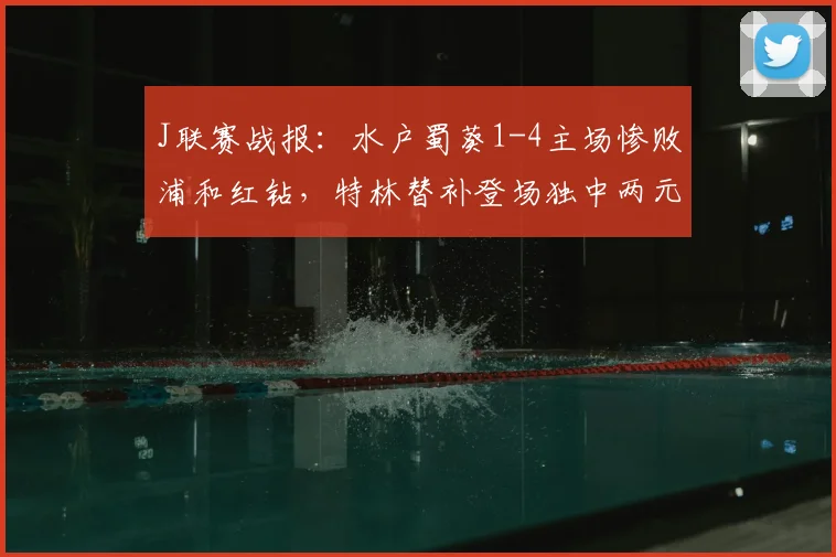J联赛战报：水户蜀葵1-4主场惨败浦和红钻，特林替补登场独中两元成亮点