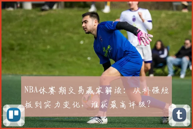 NBA休赛期交易赢家解读：从补强短板到实力变化，谁获最高评级？