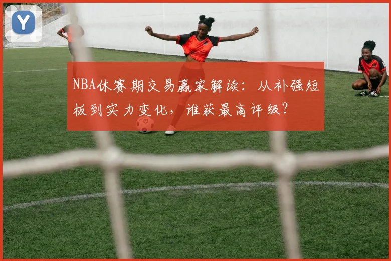NBA休赛期交易赢家解读：从补强短板到实力变化，谁获最高评级？